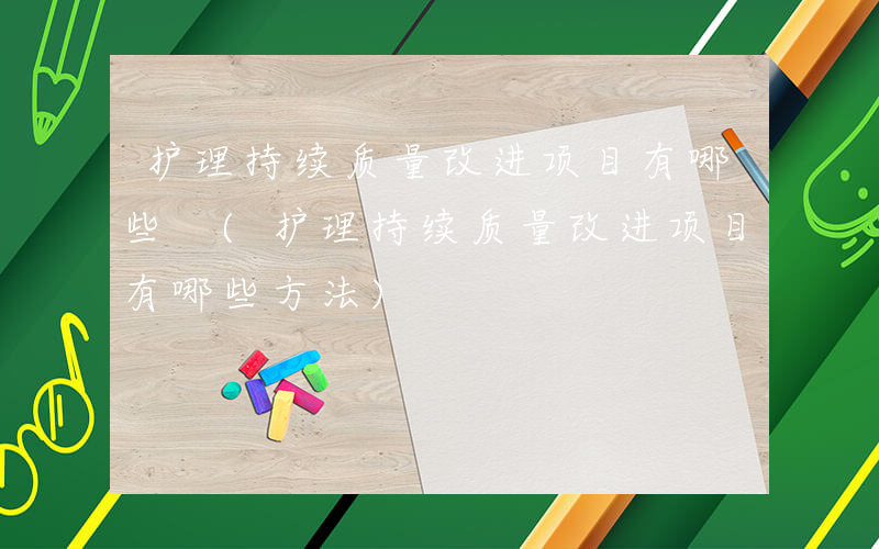 护理持续质量改进项目有哪些 (护理持续质量改进项目有哪些方法)